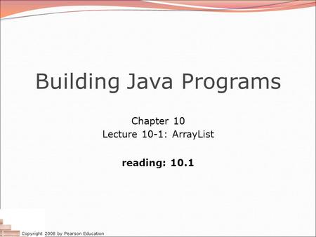 Copyright 2008 by Pearson Education Building Java Programs Chapter 10 Lecture 10-1: ArrayList reading: 10.1.
