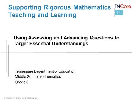 © 2013 UNIVERSITY OF PITTSBURGH Supporting Rigorous Mathematics Teaching and Learning Using Assessing and Advancing Questions to Target Essential Understandings.