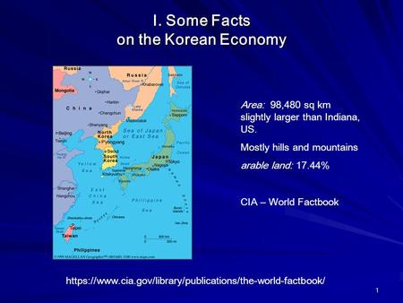 1 I. Some Facts on the Korean Economy Area: 98,480 sq km slightly larger than Indiana, US. Mostly hills and mountains arable land: 17.44% CIA – World Factbook.