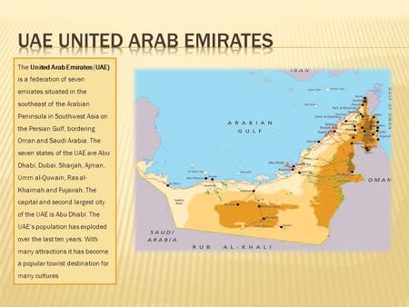 The United Arab Emirates (UAE) is a federation of seven emirates situated in the southeast of the Arabian Peninsula in Southwest Asia on the Persian Gulf,
