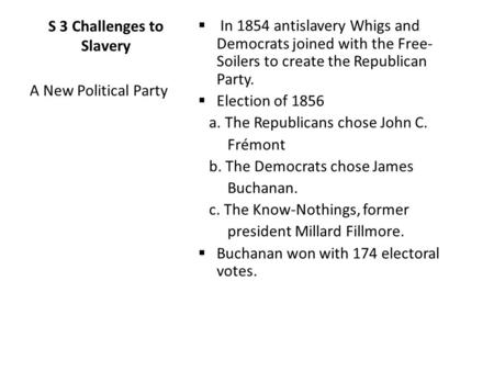 S 3 Challenges to Slavery  In 1854 antislavery Whigs and Democrats joined with the Free- Soilers to create the Republican Party.  Election of 1856 a.