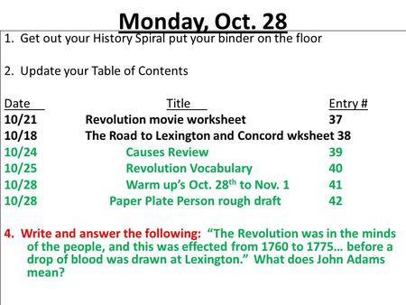 Monday, Oct. 28 1. Get out your History Spiral put your binder on the floor 2. Update your Table of Contents DateTitleEntry # 10/21Revolution movie worksheet37.