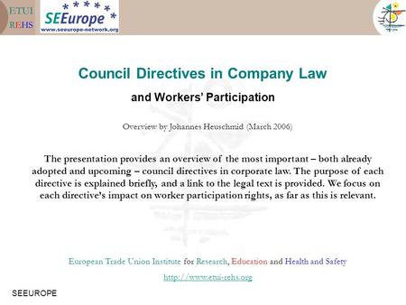SEEUROPE Council Directives in Company Law and Workers’ Participation Overview by Johannes Heuschmid (March 2006) The presentation provides an overview.