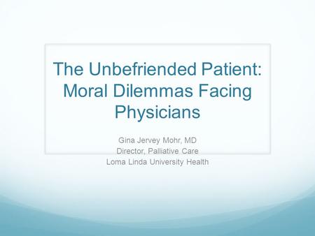 The Unbefriended Patient: Moral Dilemmas Facing Physicians Gina Jervey Mohr, MD Director, Palliative Care Loma Linda University Health.