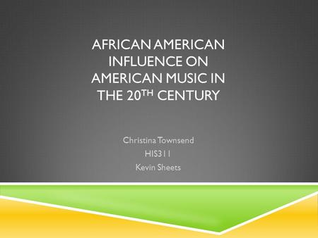 AFRICAN AMERICAN INFLUENCE ON AMERICAN MUSIC IN THE 20 TH CENTURY Christina Townsend HIS311 Kevin Sheets.