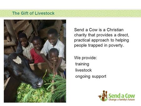 The Gift of Livestock Send a Cow is a Christian charity that provides a direct, practical approach to helping people trapped in poverty. We provide: training.