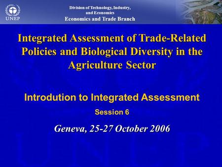 Integrated Assessment of Trade-Related Policies and Biological Diversity in the Agriculture Sector Introdution to Integrated Assessment Session 6 Geneva,