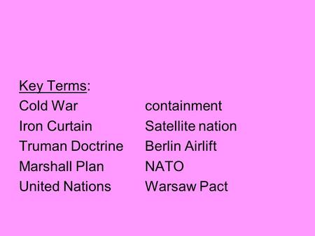 Key Terms: Cold Warcontainment Iron CurtainSatellite nation Truman DoctrineBerlin Airlift Marshall PlanNATO United NationsWarsaw Pact.