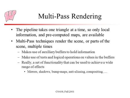 CS 638, Fall 2001 Multi-Pass Rendering The pipeline takes one triangle at a time, so only local information, and pre-computed maps, are available Multi-Pass.