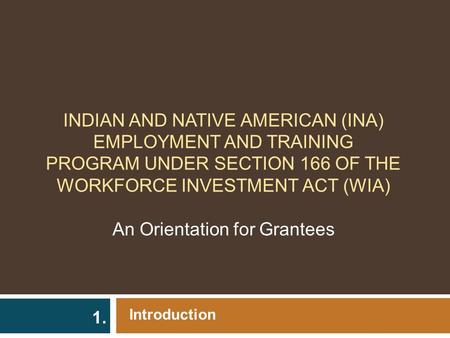 INDIAN AND NATIVE AMERICAN (INA) EMPLOYMENT AND TRAINING PROGRAM UNDER SECTION 166 OF THE WORKFORCE INVESTMENT ACT (WIA) An Orientation for Grantees Introduction.
