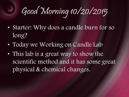 Good Morning 10/20/2015 Starter: Why does a candle burn for so long? Today we Working on Candle Lab This lab is a great way to show the scientific method.