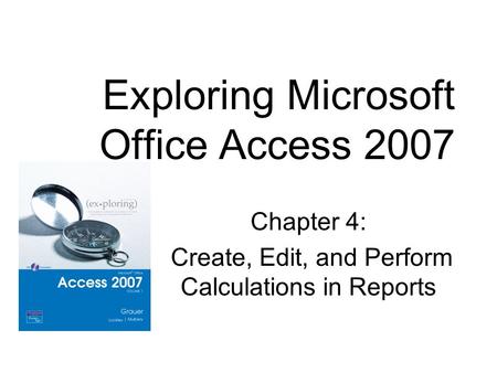 Chapter 4: Create, Edit, and Perform Calculations in Reports Exploring Microsoft Office Access 2007.
