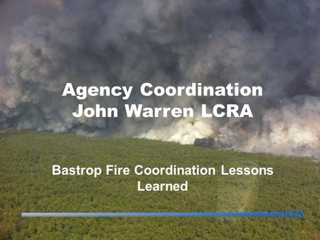 Agency Coordination John Warren LCRA Bastrop Fire Coordination Lessons Learned.