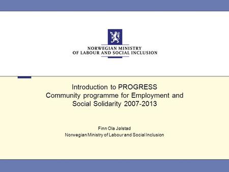 Introduction to PROGRESS Community programme for Employment and Social Solidarity 2007-2013 Finn Ola Jølstad Norwegian Ministry of Labour and Social Inclusion.