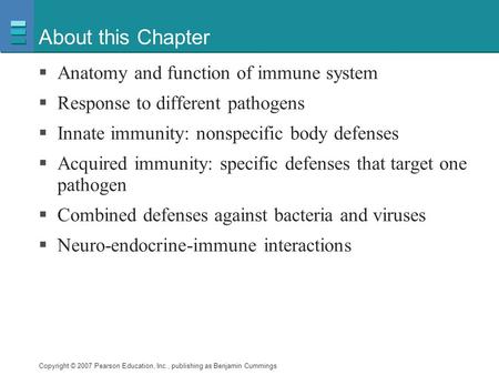 Copyright © 2007 Pearson Education, Inc., publishing as Benjamin Cummings About this Chapter  Anatomy and function of immune system  Response to different.