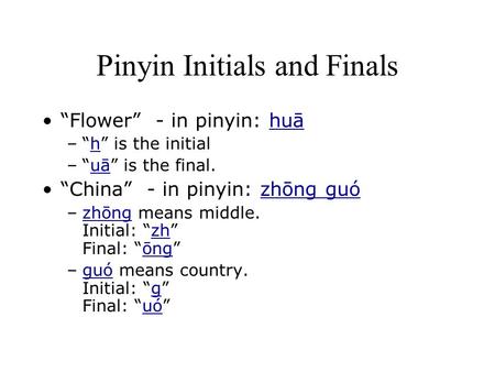 Pinyin Initials and Finals “Flower” - in pinyin: huāhuā –“h” is the initialh –“uā” is the final.uā “China” - in pinyin: zhōng guózhōng guó –zhōng means.