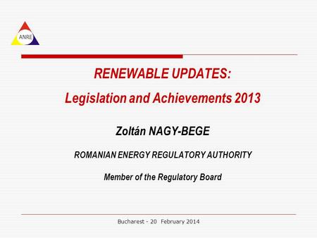 RENEWABLE UPDATES: Legislation and Achievements 2013 Zoltán NAGY-BEGE ROMANIAN ENERGY REGULATORY AUTHORITY Member of the Regulatory Board ANRE Bucharest.