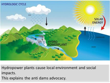 Hydropower plants cause local environment and social impacts. This explains the anti dams advocacy. Hydropower plants cause local environment and social.