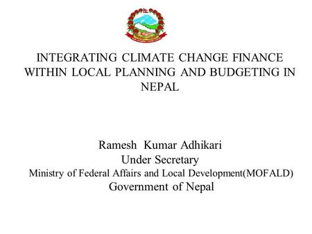 INTEGRATING CLIMATE CHANGE FINANCE WITHIN LOCAL PLANNING AND BUDGETING IN NEPAL Ramesh Kumar Adhikari Under Secretary Ministry of Federal Affairs and Local.