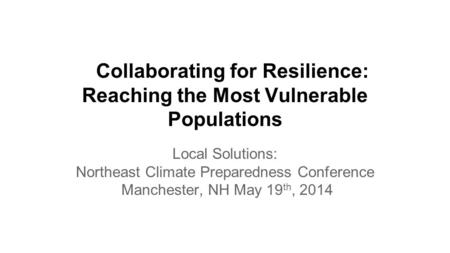 Collaborating for Resilience: Reaching the Most Vulnerable Populations Local Solutions: Northeast Climate Preparedness Conference Manchester, NH May 19.