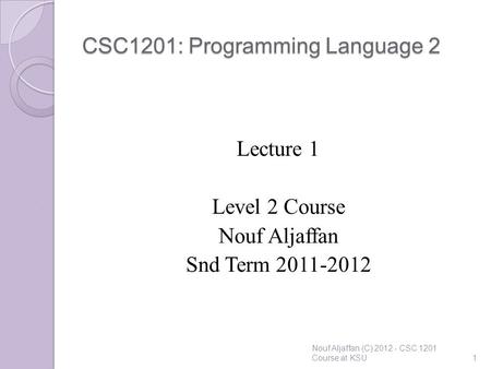 CSC1201: Programming Language 2 Lecture 1 Level 2 Course Nouf Aljaffan Snd Term 2011-2012 Nouf Aljaffan (C) 2012 - CSC 1201 Course at KSU1.