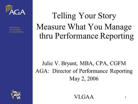 1 VLGAA Telling Your Story Measure What You Manage thru Performance Reporting Julie V. Bryant, MBA, CPA, CGFM AGA: Director of Performance Reporting May.