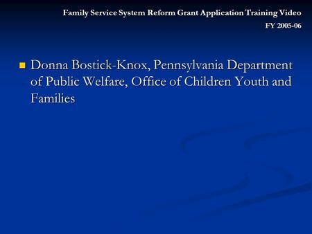 Family Service System Reform Grant Application Training Video FY 2005-06 Donna Bostick-Knox, Pennsylvania Department of Public Welfare, Office of Children.