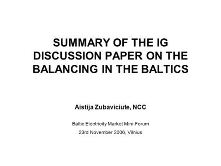 SUMMARY OF THE IG DISCUSSION PAPER ON THE BALANCING IN THE BALTICS Aistija Zubaviciute, NCC Baltic Electricity Market Mini-Forum 23rd November 2006, Vilnius.