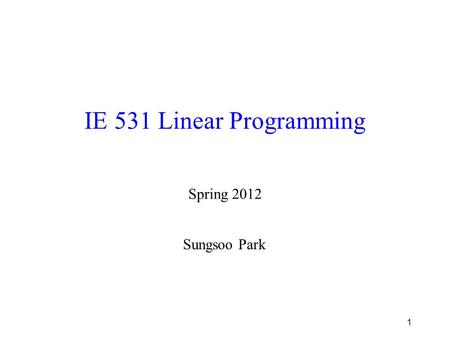 1 IE 531 Linear Programming Spring 2012 Sungsoo Park.