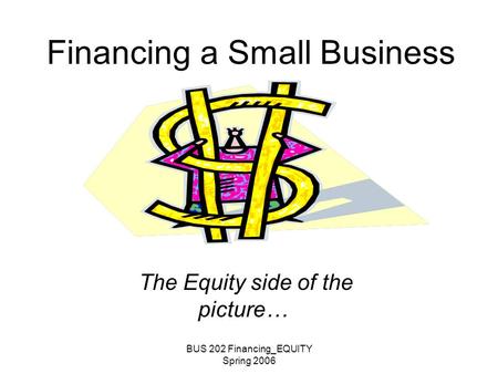BUS 202 Financing_EQUITY Spring 2006 Financing a Small Business The Equity side of the picture…