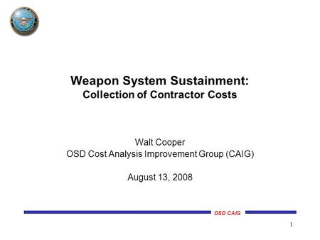 OSD CAIG 1 Walt Cooper OSD Cost Analysis Improvement Group (CAIG) August 13, 2008 Weapon System Sustainment: Collection of Contractor Costs.