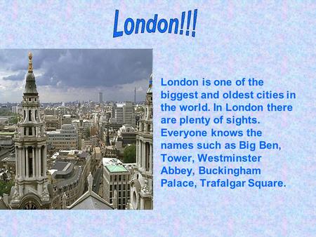 London is one of the biggest and oldest cities in the world. In London there are plenty of sights. Everyone knows the names such as Big Ben, Tower, Westminster.