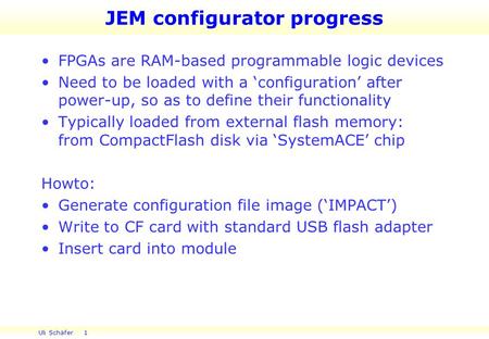 Uli Schäfer 1 JEM configurator progress FPGAs are RAM-based programmable logic devices Need to be loaded with a ‘configuration’ after power-up, so as to.