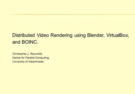 Distributed Video Rendering using Blender, VirtualBox, and BOINC. Christopher J. Reynolds. Centre for Parallel Computing, University of Westminster.