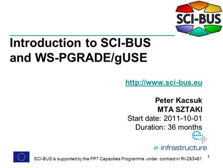 1 Introduction to SCI-BUS and WS-PGRADE/gUSE  Peter Kacsuk MTA SZTAKI Start date: 2011-10-01 Duration: 36 months SCI-BUS is supported.