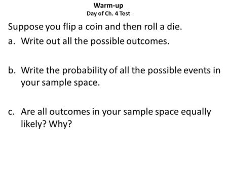 Warm-up Day of Ch. 4 Test Suppose you flip a coin and then roll a die. a.Write out all the possible outcomes. b.Write the probability of all the possible.