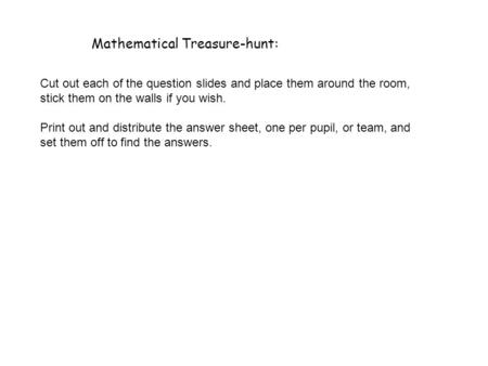 Mathematical Treasure-hunt: Cut out each of the question slides and place them around the room, stick them on the walls if you wish. Print out and distribute.