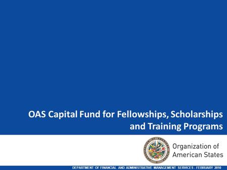 OAS Capital Fund for Fellowships, Scholarships and Training Programs DEPARTMENT OF FINANCIAL AND ADMINISTRATIVE MANAGEMENT SERVICES - FEBRUARY 2010.