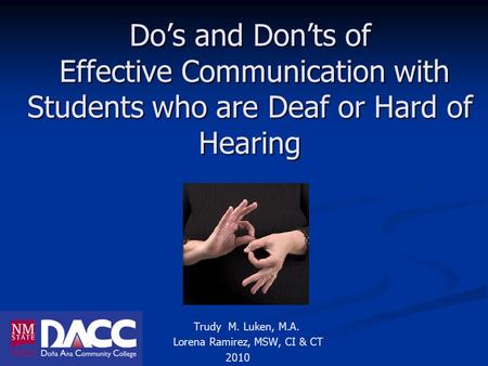 Do’s and Don’ts of Effective Communication with Students who are Deaf or Hard of Hearing Trudy M. Luken, M.A. Lorena Ramirez, MSW, CI & CT 2010.