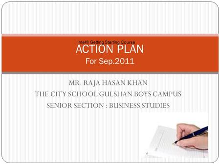 MR. RAJA HASAN KHAN THE CITY SCHOOL GULSHAN BOYS CAMPUS SENIOR SECTION : BUSINESS STUDIES ACTION PLAN For Sep.2011 Intel® Getting Starting Course.