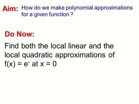 Do Now: Find both the local linear and the local quadratic approximations of f(x) = e x at x = 0 Aim: How do we make polynomial approximations for a given.