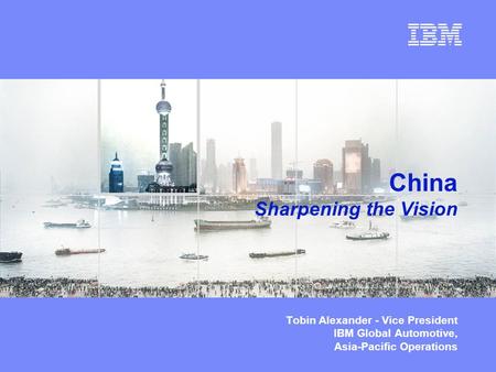 © Copyright IBM Corporation 2003 China Sharpening the Vision Tobin Alexander - Vice President IBM Global Automotive, Asia-Pacific Operations.
