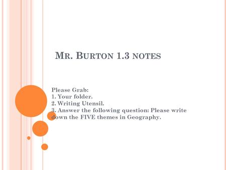 M R. B URTON 1.3 NOTES Please Grab: 1. Your folder. 2. Writing Utensil. 3. Answer the following question: Please write down the FIVE themes in Geography.