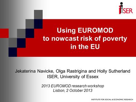 Using EUROMOD to nowcast risk of poverty in the EU Jekaterina Navicke, Olga Rastrigina and Holly Sutherland ISER, University of Essex 2013 EUROMOD research.