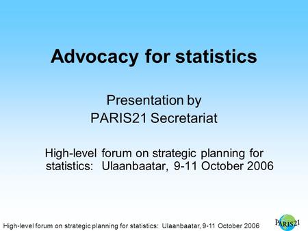 High-level forum on strategic planning for statistics: Ulaanbaatar, 9-11 October 2006 Advocacy for statistics Presentation by PARIS21 Secretariat High-level.