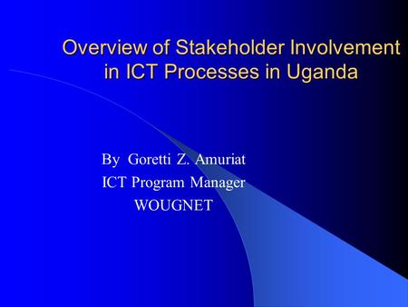Overview of Stakeholder Involvement in ICT Processes in Uganda By Goretti Z. Amuriat ICT Program Manager WOUGNET.