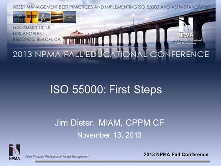 2013 NPMA Fall Conference Value Through Professional Asset Management ISO 55000: First Steps Jim Dieter. MIAM, CPPM CF November 13, 2013.