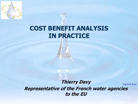 COST BENEFIT ANALYSIS IN PRACTICE Thierry Davy Representative of the French water agencies to the EU Inspired from.