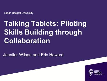 Leeds Beckett University Jennifer Wilson and Eric Howard Talking Tablets: Piloting Skills Building through Collaboration.