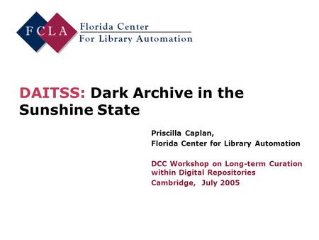 DAITSS: Dark Archive in the Sunshine State Priscilla Caplan, Florida Center for Library Automation DCC Workshop on Long-term Curation within Digital Repositories.